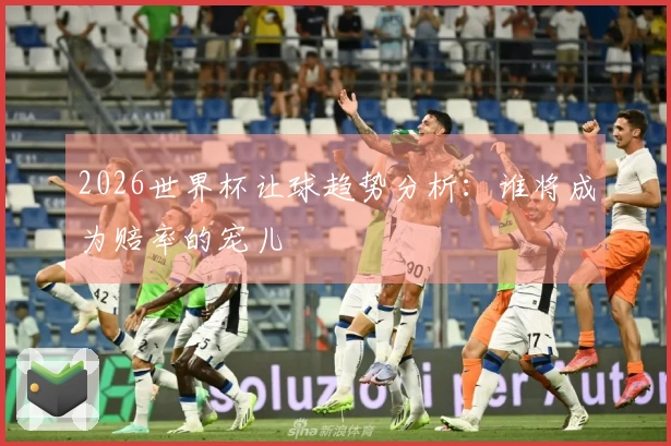 2026世界杯让球趋势分析：谁将成为赔率的宠儿