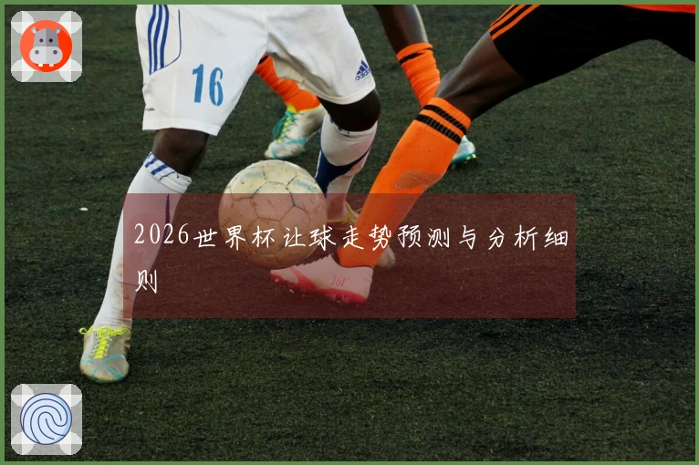 2026世界杯让球走势预测与分析细则